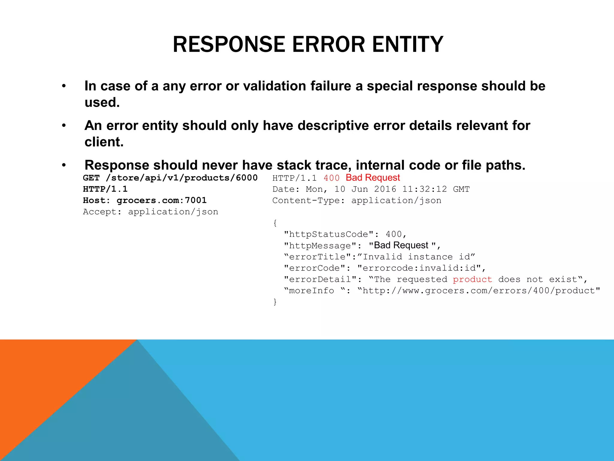 RESPONSE ERROR ENTITY
• In case of a any error or validation failure a special response should be
used.
• An error entity should only have descriptive error details relevant for
client.
• Response should never have stack trace, internal code or file paths.
HTTP/1.1 400 Bad Request
Date: Mon, 10 Jun 2016 11:32:12 GMT
Content-Type: application/json
{
"httpStatusCode": 400,
"httpMessage": "Bad Request ",
“errorTitle":”Invalid instance id”
"errorCode": "errorcode:invalid:id",
"errorDetail": “The requested product does not exist“,
“moreInfo “: “http://www.grocers.com/errors/400/product"
}
GET /store/api/v1/products/6000
HTTP/1.1
Host: grocers.com:7001
Accept: application/json
 