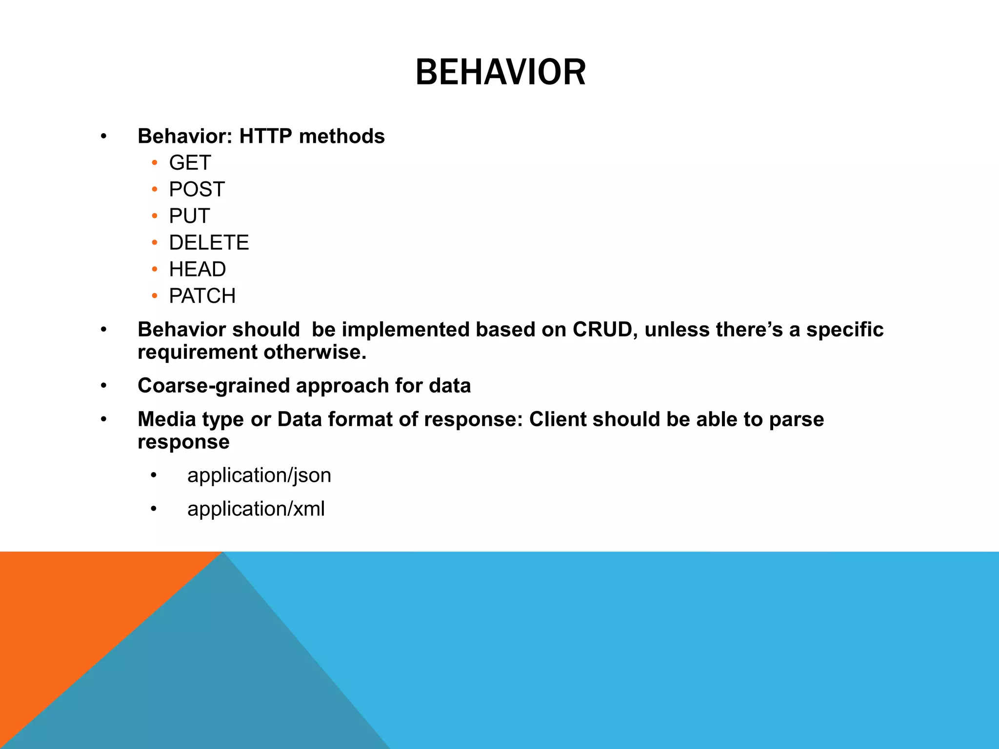 BEHAVIOR
• Behavior: HTTP methods
• GET
• POST
• PUT
• DELETE
• HEAD
• PATCH
• Behavior should be implemented based on CRUD, unless there’s a specific
requirement otherwise.
• Coarse-grained approach for data
• Media type or Data format of response: Client should be able to parse
response
• application/json
• application/xml
 