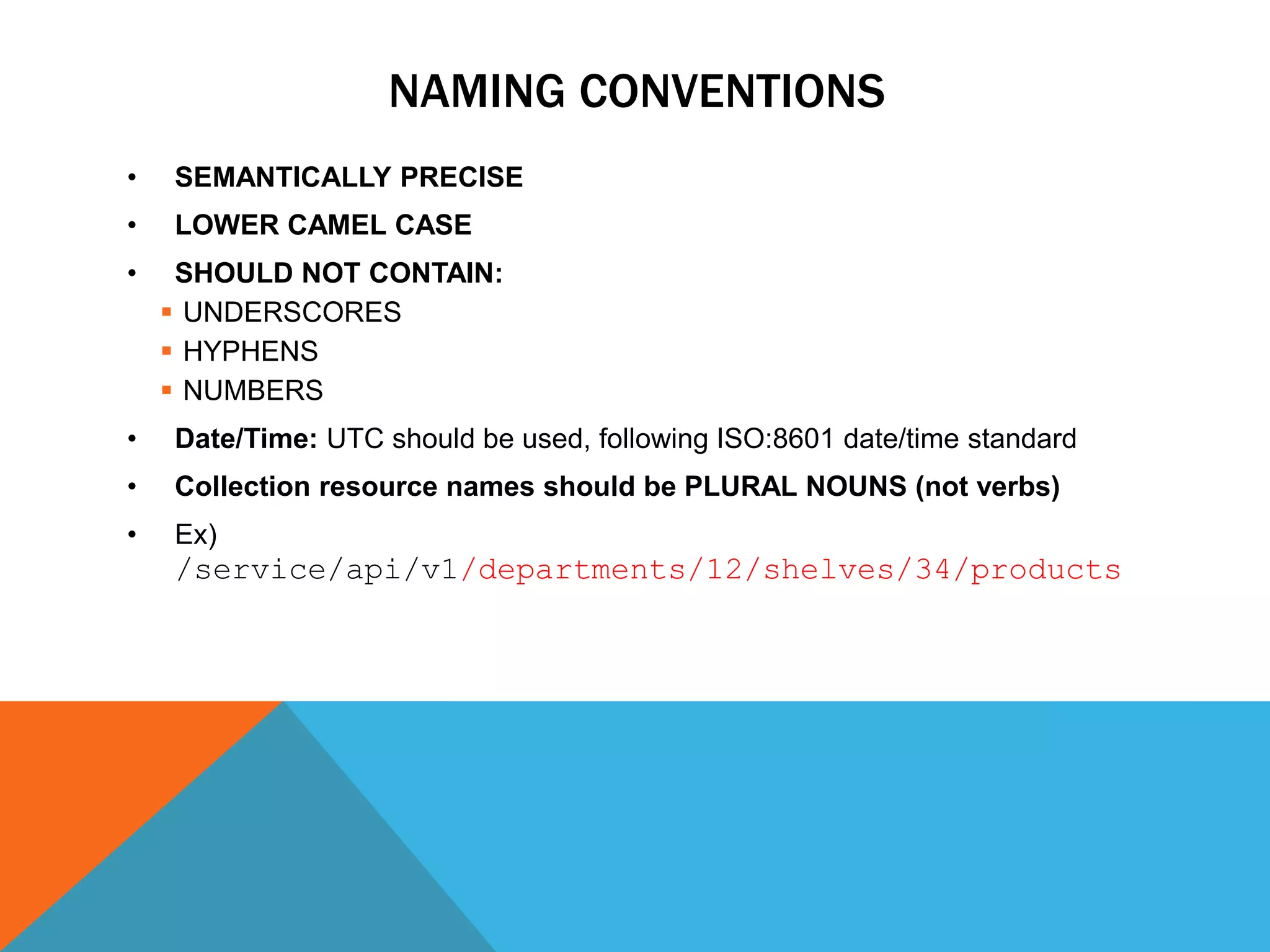 NAMING CONVENTIONS
• SEMANTICALLY PRECISE
• LOWER CAMEL CASE
• SHOULD NOT CONTAIN:
 UNDERSCORES
 HYPHENS
 NUMBERS
• Date/Time: UTC should be used, following ISO:8601 date/time standard
• Collection resource names should be PLURAL NOUNS (not verbs)
• Ex)
/service/api/v1/departments/12/shelves/34/products
 