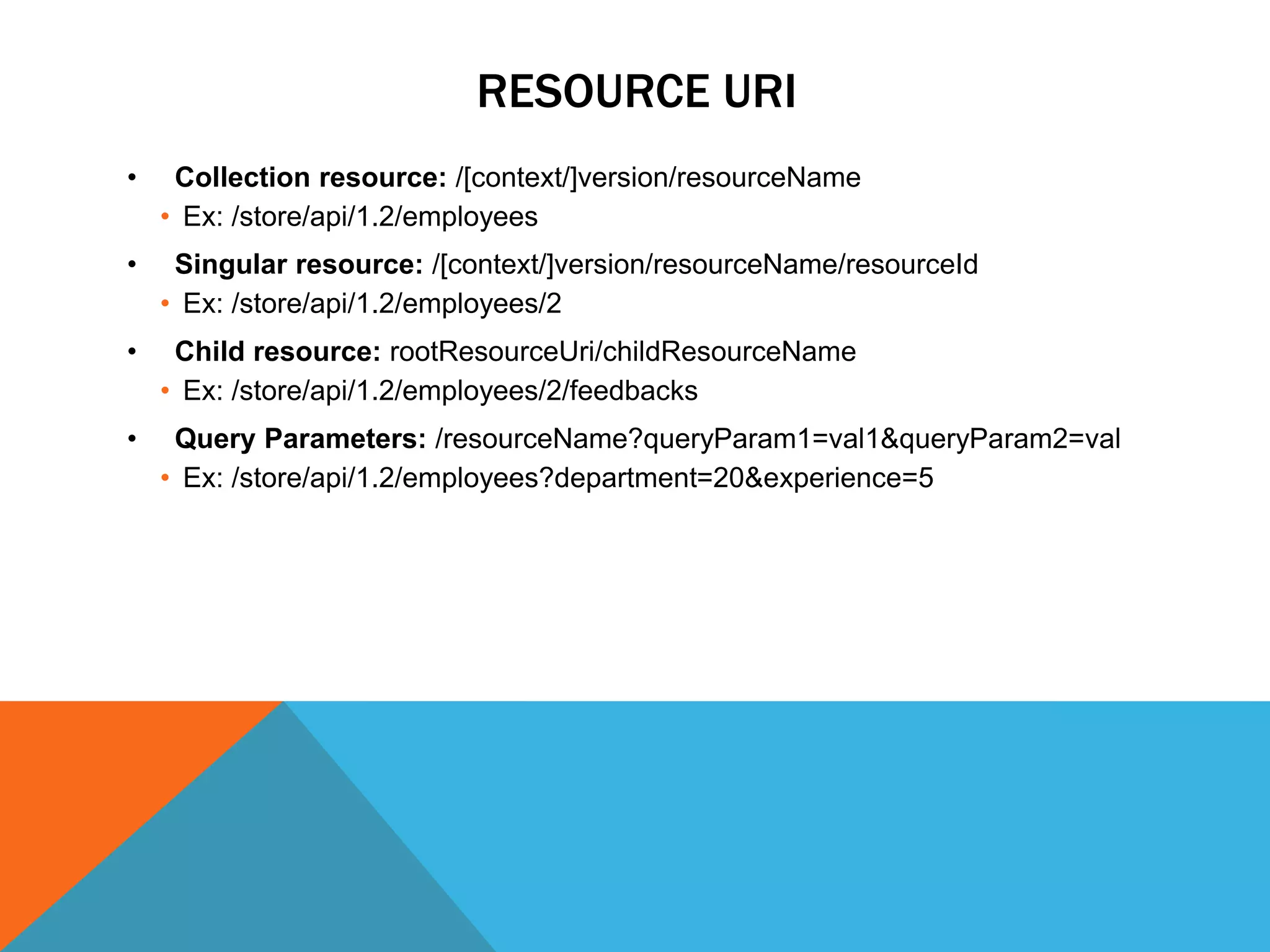 RESOURCE URI
• Collection resource: /[context/]version/resourceName
• Ex: /store/api/1.2/employees
• Singular resource: /[context/]version/resourceName/resourceId
• Ex: /store/api/1.2/employees/2
• Child resource: rootResourceUri/childResourceName
• Ex: /store/api/1.2/employees/2/feedbacks
• Query Parameters: /resourceName?queryParam1=val1&queryParam2=val
• Ex: /store/api/1.2/employees?department=20&experience=5
 