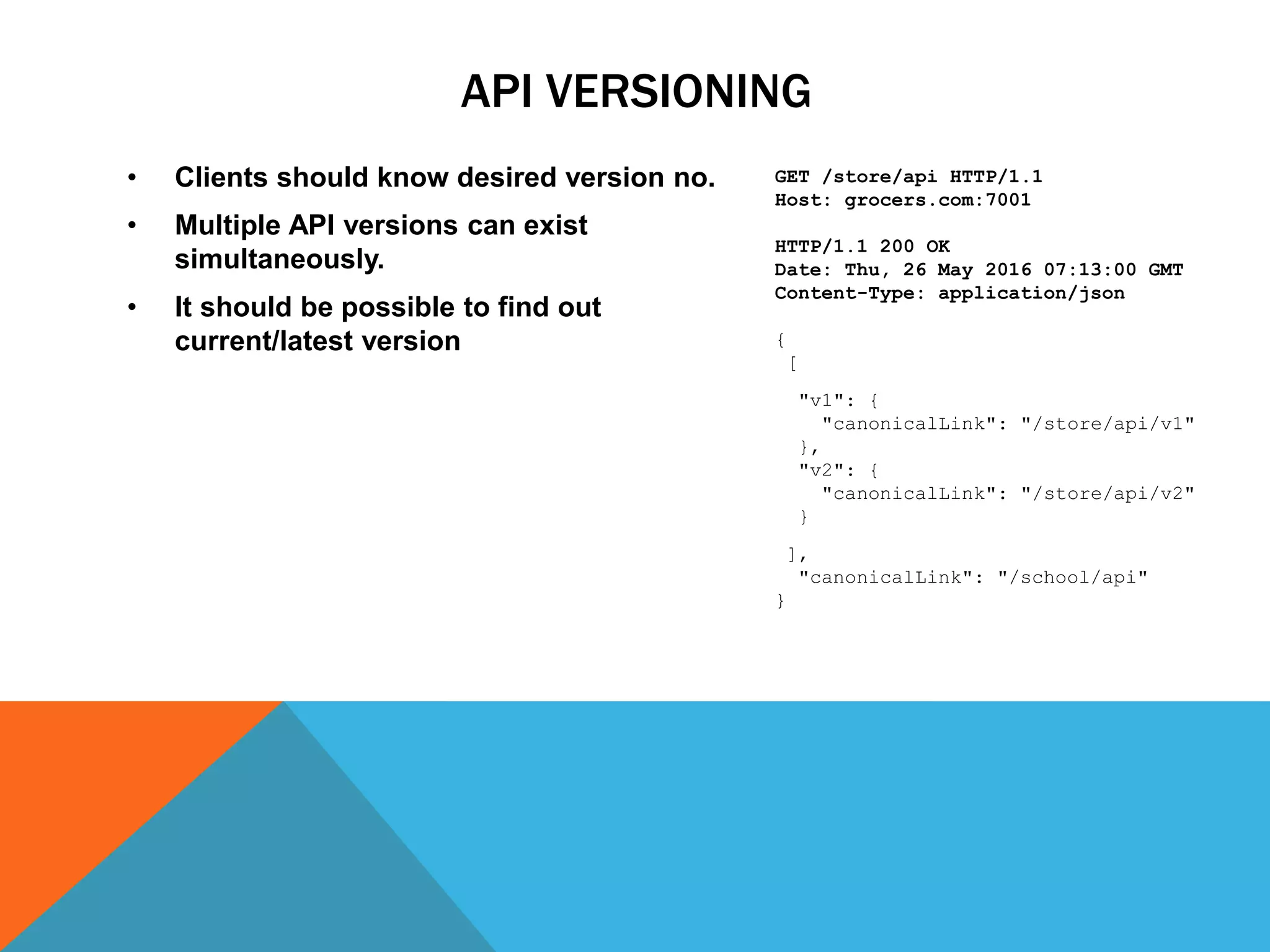 API VERSIONING
• Clients should know desired version no.
• Multiple API versions can exist
simultaneously.
• It should be possible to find out
current/latest version
GET /store/api HTTP/1.1
Host: grocers.com:7001
HTTP/1.1 200 OK
Date: Thu, 26 May 2016 07:13:00 GMT
Content-Type: application/json
{
[
"v1": {
"canonicalLink": "/store/api/v1"
},
"v2": {
"canonicalLink": "/store/api/v2"
}
],
"canonicalLink": "/school/api"
}
 