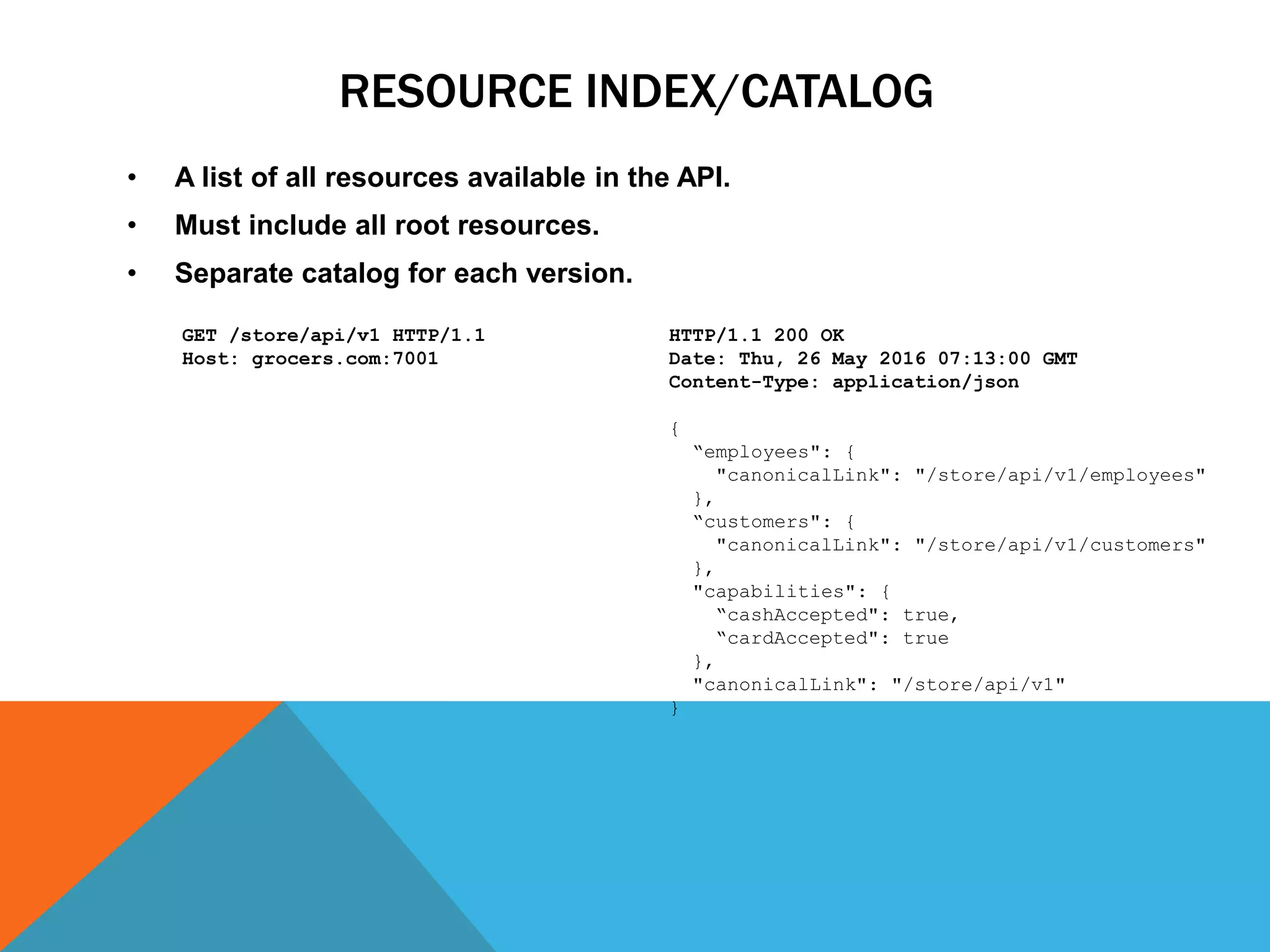 RESOURCE INDEX/CATALOG
• A list of all resources available in the API.
• Must include all root resources.
• Separate catalog for each version. Response:
HTTP/1.1 200 OK
Date: Thu, 26 May 2016 07:13:00 GMT
Content-Type: application/json
{
“employees": {
"canonicalLink": "/store/api/v1/employees"
},
“customers": {
"canonicalLink": "/store/api/v1/customers"
},
"capabilities": {
“cashAccepted": true,
“cardAccepted": true
},
"canonicalLink": "/store/api/v1"
}
Request:
GET /store/api/v1 HTTP/1.1
Host: grocers.com:7001
 
