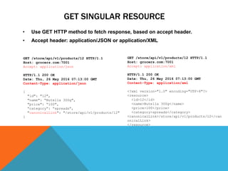 GET SINGULAR RESOURCE
• Use GET HTTP method to fetch response, based on accept header.
• Accept header: application/JSON or application/XML
GET /store/api/v1/products/12 HTTP/1.1
Host: grocers.com:7001
Accept: application/json
HTTP/1.1 200 OK
Date: Thu, 26 May 2016 07:13:00 GMT
Content-Type: application/json
{
"id": "12",
"name": “Nutella 300g",
"price": “100",
“category“: “spreads“,
"canonicalLink": "/store/api/v1/products/12"
}
GET /store/api/v1/products/12 HTTP/1.1
Host: grocers.com:7001
Accept: application/xml
HTTP/1.1 200 OK
Date: Thu, 26 May 2016 07:13:00 GMT
Content-Type: application/xml
<?xml version="1.0" encoding="UTF-8"?>
<resource>
<id>12</id>
<name>Nutella 300g</name>
<price>100</price>
<category>spreads</category>
<canonicalLink>/store/api/v1/products/12</can
onicalLink>
</resource>
 