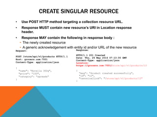 CREATE SINGULAR RESOURCE
• Use POST HTTP method targeting a collection resource URL.
• Response MUST contain new resource’s URI in Location response
header.
• Response MAY contain the following in response body :
• The newly created resource
• A generic acknowledgement with entity id and/or URL of the new resource
Response:
HTTP/1.1 201 Created
Date: Thu, 26 May 2016 07:13:00 GMT
Content-Type: application/json
Location:
https://grocers.com:7001/store/api/v1/products/12
{
“msg”: “Product created successfully”,
"id": "12",
"canonicalLink": "/store/api/v1/products/12"
}
Request:
POST /store/api/v1/products HTTP/1.1
Host: grocers.com:7001
Content-Type: application/json
{
"name": “Nutella 300g",
"price": “100",
“category“: “spreads“
}
 