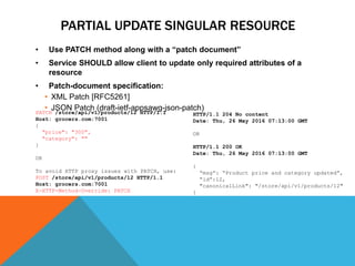 PARTIAL UPDATE SINGULAR RESOURCE
• Use PATCH method along with a “patch document”
• Service SHOULD allow client to update only required attributes of a
resource
• Patch-document specification:
• XML Patch [RFC5261]
• JSON Patch (draft-ietf-appsawg-json-patch)
HTTP/1.1 204 No content
Date: Thu, 26 May 2016 07:13:00 GMT
OR
HTTP/1.1 200 OK
Date: Thu, 26 May 2016 07:13:00 GMT
{
“msg”: “Product price and category updated”,
“id”:12,
"canonicalLink": "/store/api/v1/products/12"
}
PATCH /store/api/v1/products/12 HTTP/1.1
Host: grocers.com:7001
{
"price": "300",
"category": ""
}
OR
To avoid HTTP proxy issues with PATCH, use:
POST /store/api/v1/products/12 HTTP/1.1
Host: grocers.com:7001
X-HTTP-Method-Override: PATCH
 