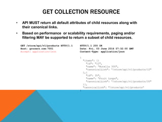 GET COLLECTION RESOURCE
• API MUST return all default attributes of child resources along with
their canonical links.
• Based on performance or scalability requirements, paging and/or
filtering MAY be supported to return a subset of child resources.
HTTP/1.1 200 OK
Date: Fri, 03 June 2016 07:32:00 GMT
Content-Type: application/json
{
"items": [{
"id": "12",
"name": “Nutella 300",
"canonicalLink": “/store/api/v1/products/12"
},{
"id": 35",
"name": “Fruit Loops",
"canonicalLink": “/store/api/v1/products/35"
}],
"canonicalLink": "/store/api/v1/products“
}
GET /store/api/v1/products HTTP/1.1
Host: grocers.com:7001
Accept: application/json
 
