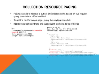 COLLECTION RESOURCE PAGING
• Paging is used to retrieve a subset of collection items based on two request
query parameters: offset and limit
• To get the next/previous page, query the next/previous link
• hasMore specifies if there are subsequent elements to be retrieved
HTTP/1.1 200 OK
Date: Fri, 03 June 2016 07:32:00 GMT
Content-Type: application/json
{
"items": [{
"id": “11",
"name": “Taj Mahal tea",
"canonicalLink": “/store/api/v1/products/11"
},{
"id": 12",
"name": “Nutella 300",
"canonicalLink": “/store/api/v1/products/12"
}
],
"hasMore": true,
"canonicalLink": "/store/api/v1/products",
"selfLink": "/store/api/v1/products?offset=10&limit=2",
"previousLink": "/store/api/v1/products?offset=8&limit=2",
"nextLink": "/store/api/v1/products?offset=12&limit=2"
}
GET
/store/api/v1/products?offset=10&
limit=2 HTTP/1.1
Host: grocers.com:7001
Accept: application/json
 