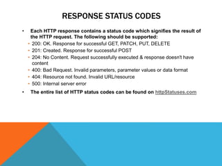 RESPONSE STATUS CODES
• Each HTTP response contains a status code which signifies the result of
the HTTP request. The following should be supported:
• 200: OK. Response for successful GET, PATCH, PUT, DELETE
• 201: Created. Response for successful POST
• 204: No Content. Request successfully executed & response doesn't have
content
• 400: Bad Request. Invalid parameters, parameter values or data format
• 404: Resource not found. Invalid URL/resource
• 500: Internal server error
• The entire list of HTTP status codes can be found on httpStatuses.com
 
