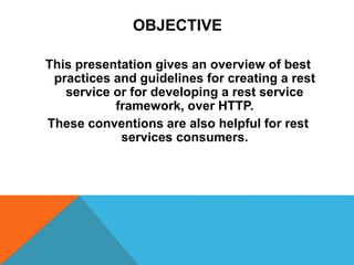OBJECTIVE
This presentation gives an overview of best practices and
guidelines for creating a rest service or for developing a rest
service framework, over HTTP.
These conventions are also helpful for rest services consumers.
 
