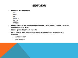 BEHAVIOR
• Behavior: HTTP methods
• GET
• POST
• PUT
• DELETE
• HEAD
• PATCH
• Behavior should be implemented based on CRUD, unless there’s a specific
requirement otherwise.
• Coarse-grained approach for data
• Media type or Data format of response: Client should be able to parse
response
• application/json
• application/xml
 