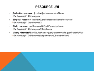 RESOURCE URI
• Collection resource: /[context/]version/resourceName
• Ex: /store/api/1.2/employees
• Singular resource: /[context/]version/resourceName/resourceId
• Ex: /store/api/1.2/employees/2
• Child resource: rootResourceUri/childResourceName
• Ex: /store/api/1.2/employees/2/feedbacks
• Query Parameters: /resourceName?queryParam1=val1&queryParam2=val
• Ex: /store/api/1.2/employees?department=20&experience=5
 