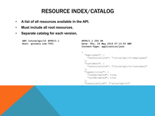 RESOURCE INDEX/CATALOG
• A list of all resources available in the API.
• Must include all root resources.
• Separate catalog for each version. Response:
HTTP/1.1 200 OK
Date: Thu, 26 May 2016 07:13:00 GMT
Content-Type: application/json
{
“employees": {
"canonicalLink": "/store/api/v1/employees"
},
“customers": {
"canonicalLink": "/store/api/v1/customers"
},
"capabilities": {
“cashAccepted": true,
“cardAccepted": true
},
"canonicalLink": "/store/api/v1"
}
Request:
GET /store/api/v1 HTTP/1.1
Host: grocers.com:7001
 
