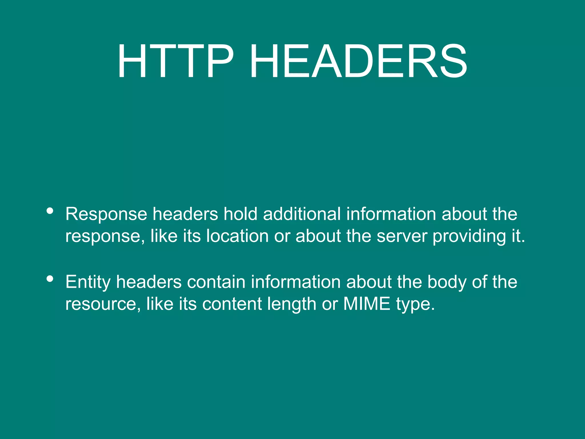 HTTP HEADERS
• Response headers hold additional information about the
response, like its location or about the server providing it.
• Entity headers contain information about the body of the
resource, like its content length or MIME type.
 