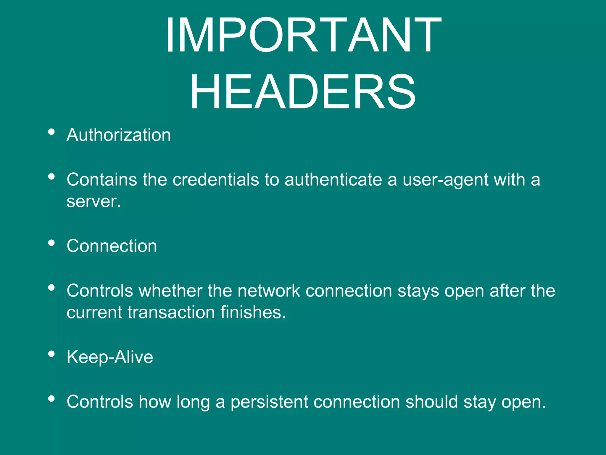 IMPORTANT
HEADERS
• Authorization
• Contains the credentials to authenticate a user-agent with a
server.
• Connection
• Controls whether the network connection stays open after the
current transaction finishes.
• Keep-Alive
• Controls how long a persistent connection should stay open.
 