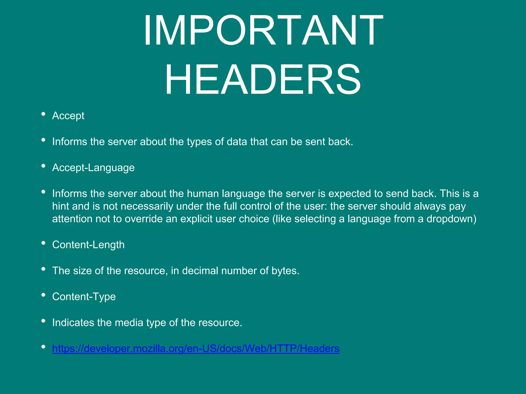 IMPORTANT
HEADERS
• Accept
• Informs the server about the types of data that can be sent back.
• Accept-Language
• Informs the server about the human language the server is expected to send back. This is a
hint and is not necessarily under the full control of the user: the server should always pay
attention not to override an explicit user choice (like selecting a language from a dropdown)
• Content-Length
• The size of the resource, in decimal number of bytes.
• Content-Type
• Indicates the media type of the resource.
• https://developer.mozilla.org/en-US/docs/Web/HTTP/Headers
 