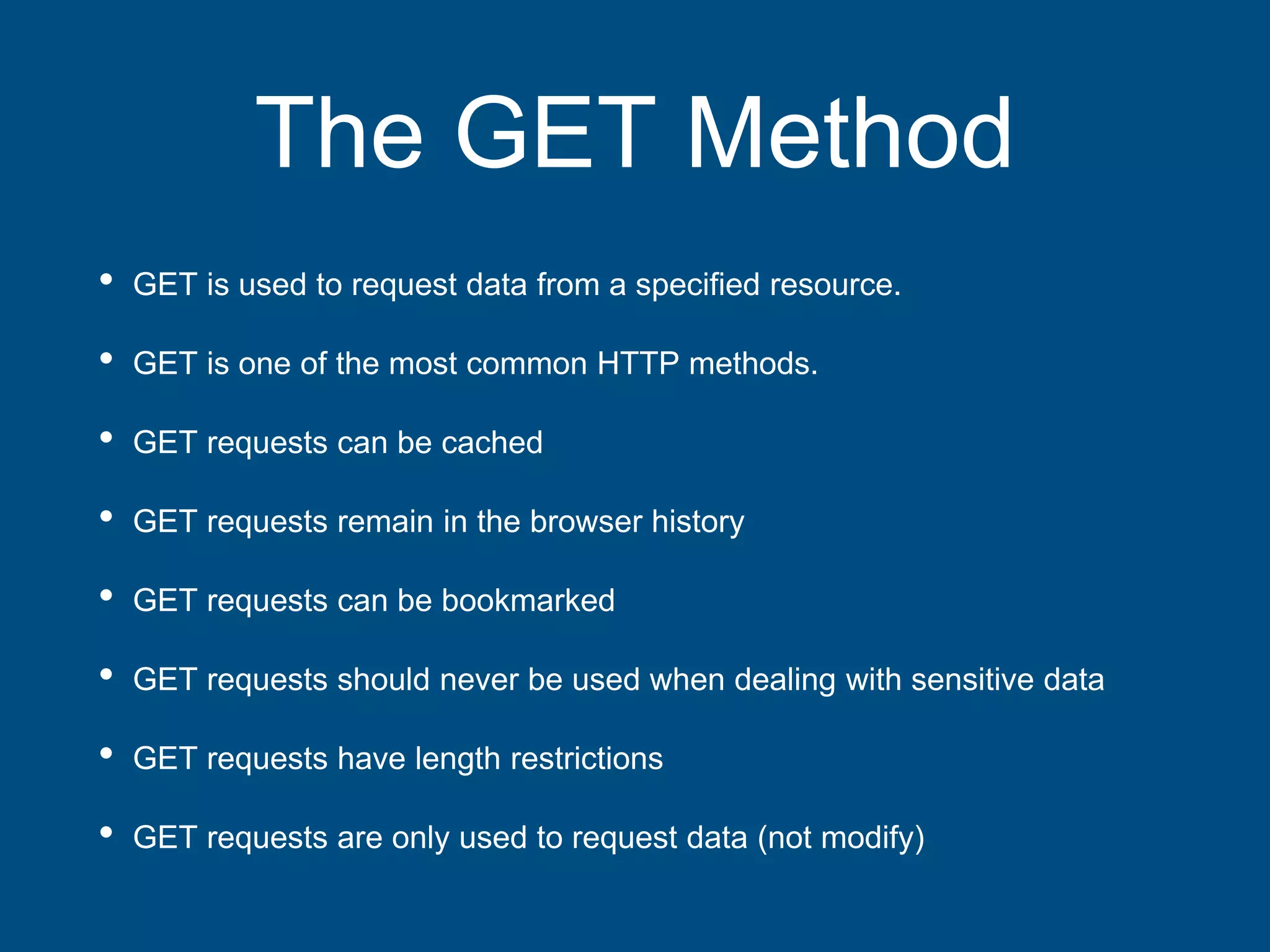 The GET Method
• GET is used to request data from a specified resource.
• GET is one of the most common HTTP methods.
• GET requests can be cached
• GET requests remain in the browser history
• GET requests can be bookmarked
• GET requests should never be used when dealing with sensitive data
• GET requests have length restrictions
• GET requests are only used to request data (not modify)
 