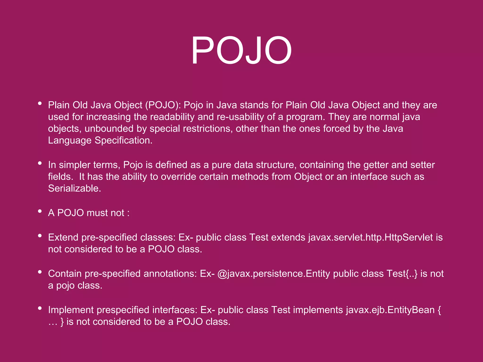 POJO
• Plain Old Java Object (POJO): Pojo in Java stands for Plain Old Java Object and they are
used for increasing the readability and re-usability of a program. They are normal java
objects, unbounded by special restrictions, other than the ones forced by the Java
Language Specification.
• In simpler terms, Pojo is defined as a pure data structure, containing the getter and setter
fields. It has the ability to override certain methods from Object or an interface such as
Serializable.
• A POJO must not :
• Extend pre-specified classes: Ex- public class Test extends javax.servlet.http.HttpServlet is
not considered to be a POJO class.
• Contain pre-specified annotations: Ex- @javax.persistence.Entity public class Test{..} is not
a pojo class.
• Implement prespecified interfaces: Ex- public class Test implements javax.ejb.EntityBean {
… } is not considered to be a POJO class.
 