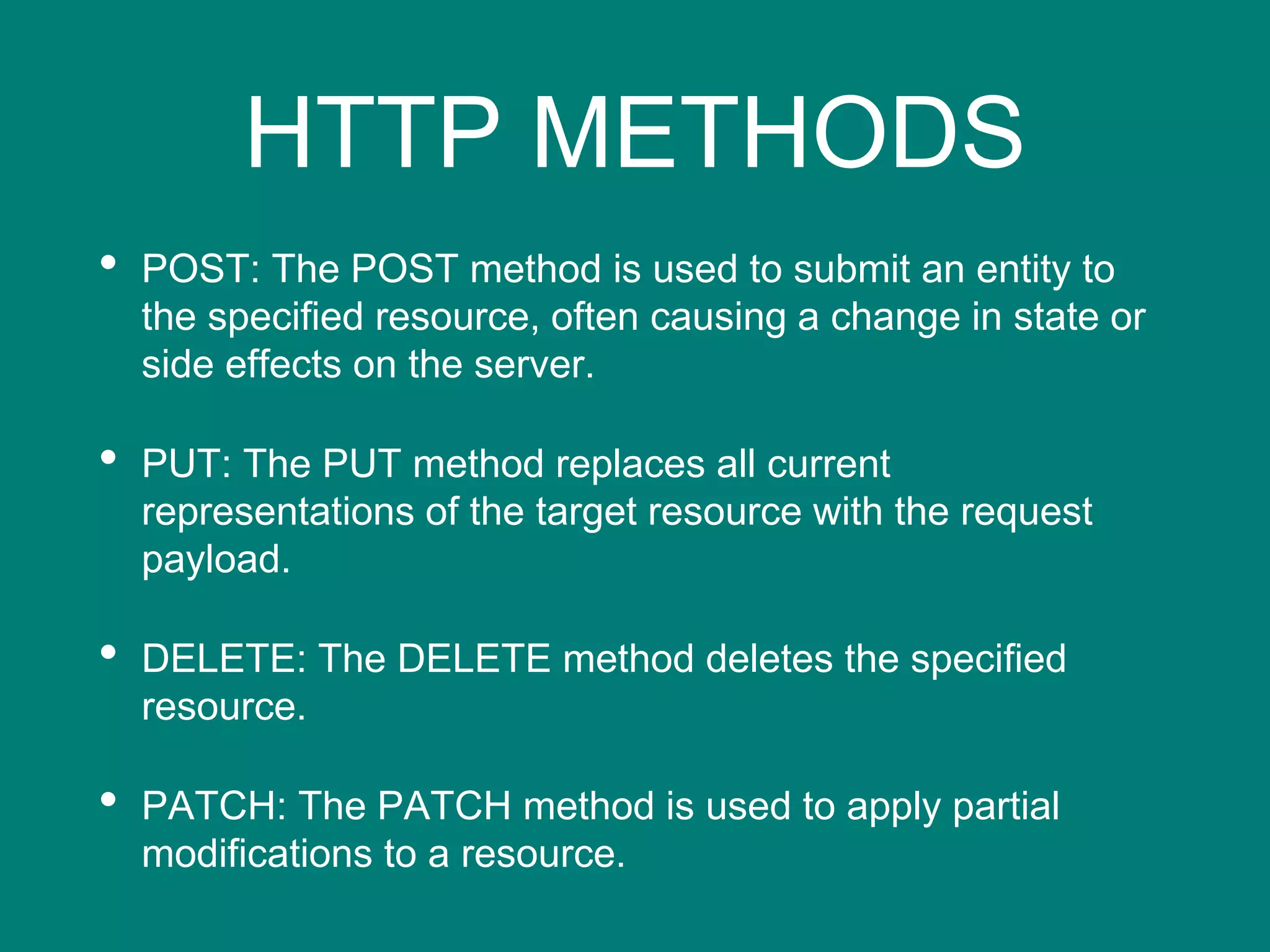 HTTP METHODS
• POST: The POST method is used to submit an entity to
the specified resource, often causing a change in state or
side effects on the server.
• PUT: The PUT method replaces all current
representations of the target resource with the request
payload.
• DELETE: The DELETE method deletes the specified
resource.
• PATCH: The PATCH method is used to apply partial
modifications to a resource.
 