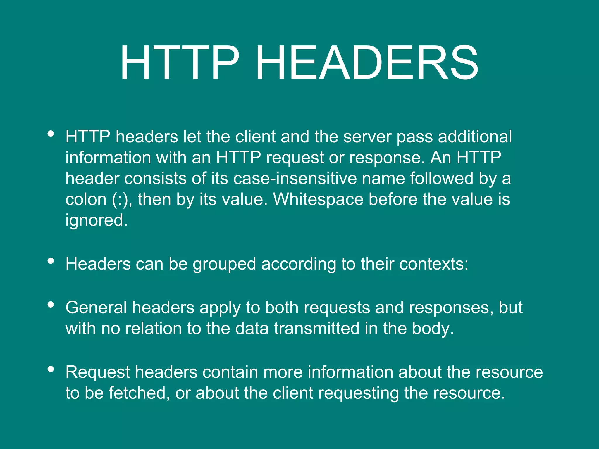 HTTP HEADERS
• HTTP headers let the client and the server pass additional
information with an HTTP request or response. An HTTP
header consists of its case-insensitive name followed by a
colon (:), then by its value. Whitespace before the value is
ignored.
• Headers can be grouped according to their contexts:
• General headers apply to both requests and responses, but
with no relation to the data transmitted in the body.
• Request headers contain more information about the resource
to be fetched, or about the client requesting the resource.
 
