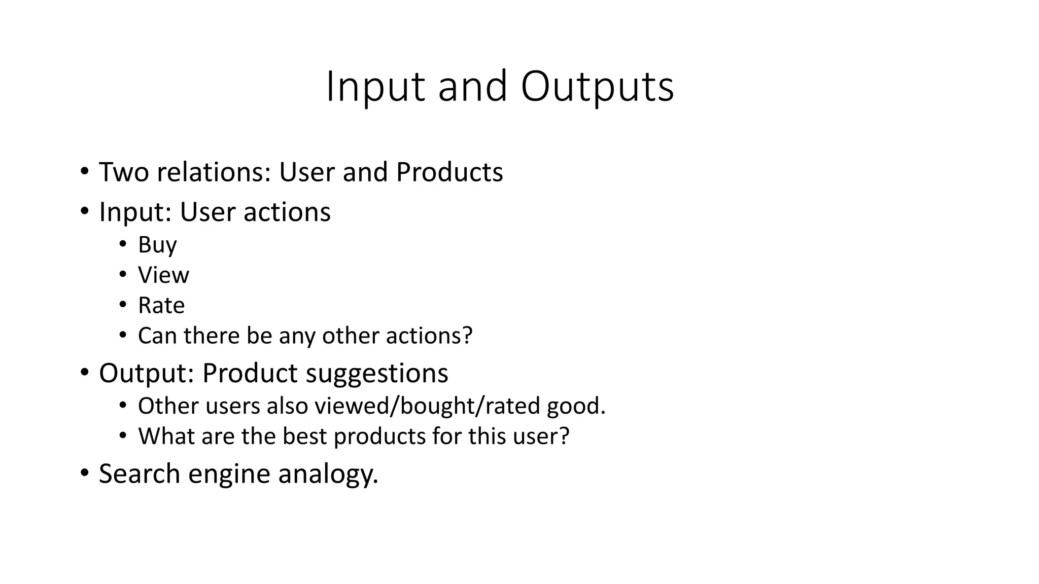 Input and Outputs
• Two relations: User and Products
• Input: User actions
• Buy
• View
• Rate
• Can there be any other actions?
• Output: Product suggestions
• Other users also viewed/bought/rated good.
• What are the best products for this user?
• Search engine analogy.
 