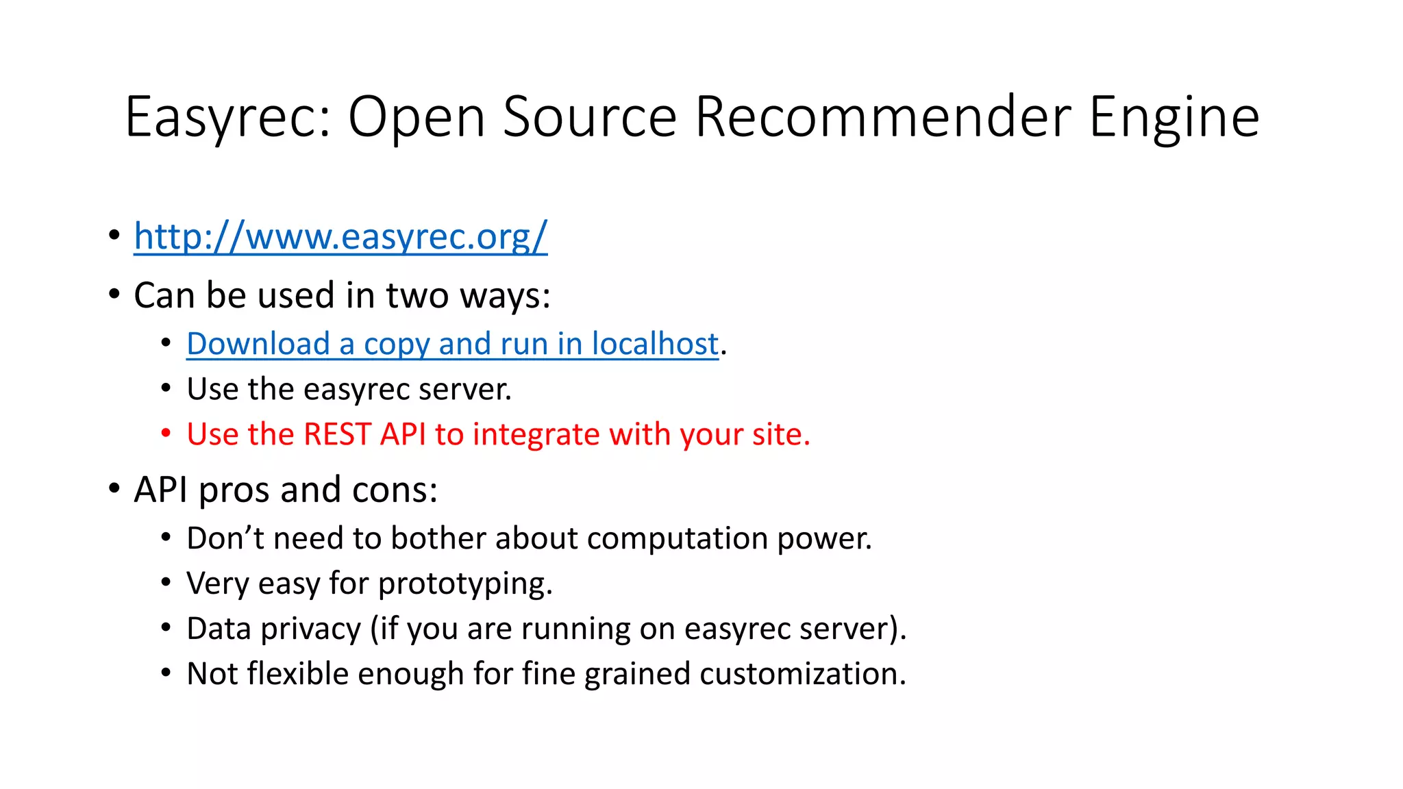 Easyrec: Open Source Recommender Engine
• http://www.easyrec.org/
• Can be used in two ways:
• Download a copy and run in localhost.
• Use the easyrec server.
• Use the REST API to integrate with your site.
• API pros and cons:
• Don’t need to bother about computation power.
• Very easy for prototyping.
• Data privacy (if you are running on easyrec server).
• Not flexible enough for fine grained customization.
 