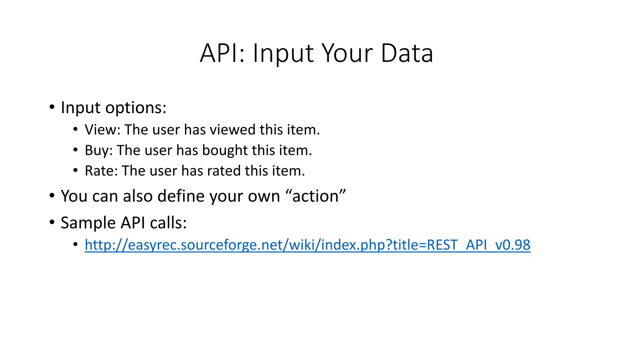 API: Input Your Data
• Input options:
• View: The user has viewed this item.
• Buy: The user has bought this item.
• Rate: The user has rated this item.
• You can also define your own “action”
• Sample API calls:
• http://easyrec.sourceforge.net/wiki/index.php?title=REST_API_v0.98
 