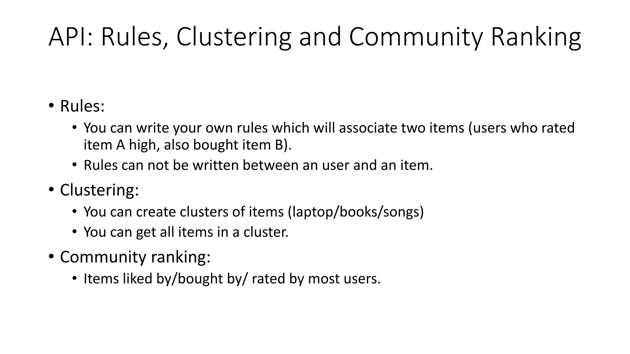 API: Rules, Clustering and Community Ranking
• Rules:
• You can write your own rules which will associate two items (users who rated
item A high, also bought item B).
• Rules can not be written between an user and an item.
• Clustering:
• You can create clusters of items (laptop/books/songs)
• You can get all items in a cluster.
• Community ranking:
• Items liked by/bought by/ rated by most users.
 