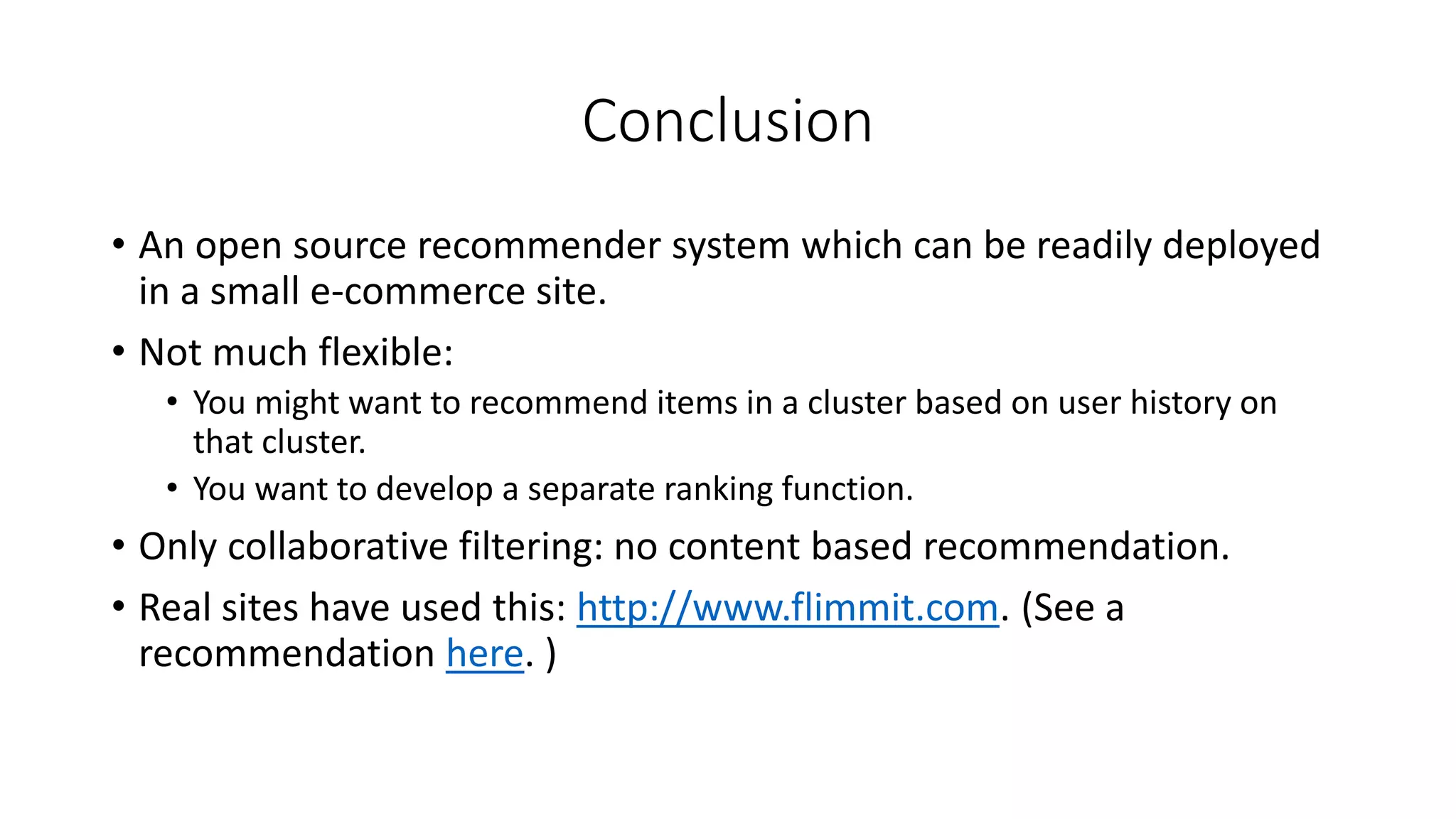 Conclusion
• An open source recommender system which can be readily deployed
in a small e-commerce site.
• Not much flexible:
• You might want to recommend items in a cluster based on user history on
that cluster.
• You want to develop a separate ranking function.
• Only collaborative filtering: no content based recommendation.
• Real sites have used this: http://www.flimmit.com. (See a
recommendation here. )
 