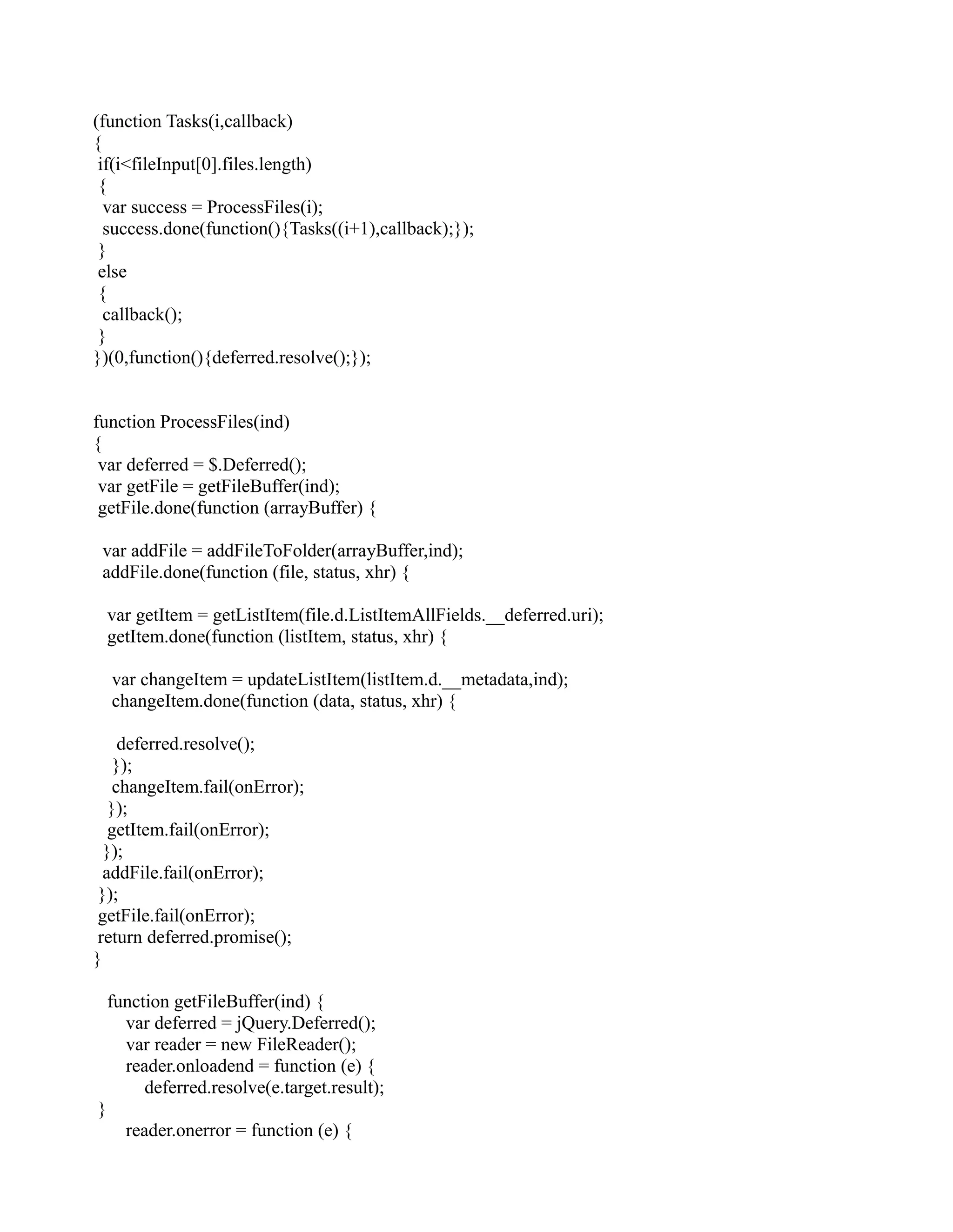 (function Tasks(i,callback)
{
if(i<fileInput[0].files.length)
{
var success = ProcessFiles(i);
success.done(function(){Tasks((i+1),callback);});
}
else
{
callback();
}
})(0,function(){deferred.resolve();});
function ProcessFiles(ind)
{
var deferred = $.Deferred();
var getFile = getFileBuffer(ind);
getFile.done(function (arrayBuffer) {
var addFile = addFileToFolder(arrayBuffer,ind);
addFile.done(function (file, status, xhr) {
var getItem = getListItem(file.d.ListItemAllFields.__deferred.uri);
getItem.done(function (listItem, status, xhr) {
var changeItem = updateListItem(listItem.d.__metadata,ind);
changeItem.done(function (data, status, xhr) {
deferred.resolve();
});
changeItem.fail(onError);
});
getItem.fail(onError);
});
addFile.fail(onError);
});
getFile.fail(onError);
return deferred.promise();
}
function getFileBuffer(ind) {
var deferred = jQuery.Deferred();
var reader = new FileReader();
reader.onloadend = function (e) {
deferred.resolve(e.target.result);
}
reader.onerror = function (e) {
 