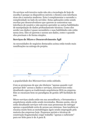 Os serviços web terceira razão não são a tecnologia de hoje de
escolha é porque os dispositivos móveis e clientes com interfaces
ricas são a maneira moderna. Esta é complementar a esconder a
complexidade no lado do servidor. Estas aplicações estão sendo
escritas por desenvolvedores que querem se concentrar nas
interfaces de usuário e não querem aprender as outras habilidades
de manipulação de dados profundamente técnicos. Como eles
aceder aos dados é quase secundário e suas habilidades não estão
nessa área. Eles só querem o acesso aos dados, como e quando
eles precisam e de forma simples.
Serviços de Micro e Desenvolvimento Ágil
As necessidades de negócios destacados acima estão tendo mais
ramificações na entrega do projeto.
a popularidade dos Microservices estão subindo.
Com as promessas de que são titulares "apenas quando você
precisar dele" acesso a dados e serviços, microservices estão
desafiando espera as tradicionais arquiteturas SOA na empresa.
Eles se encaixam bem no paradigma de gestão API facilidade de
uso.
Micro-serviços ainda estão em sua ascendência, e ferramentas e
arquiteturas ainda estão sendo inventados. Mesmo assim, eles já
estão desafiando serviços web com suas promessas de entregar
apenas a quantidade certa de acesso aos sistemas. Isso também se
encaixa muito bem as metodologias ágeis sendo empregado pela
maioria das empresas hoje. Pequenos sprints e técnicas de
construção fragmentadas exigir trabalho "apenas o suficiente"
para ser feito para ir de A para B.
 