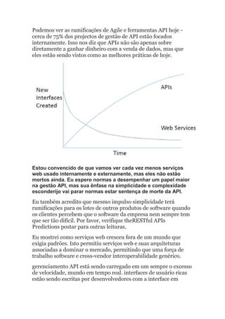 Podemos ver as ramificações de Agile e ferramentas API hoje -
cerca de 75% dos projectos de gestão de API estão focados
internamente. Isso nos diz que APIs não são apenas sobre
diretamente a ganhar dinheiro com a venda de dados, mas que
eles estão sendo vistos como as melhores práticas de hoje.
Estou convencido de que vamos ver cada vez menos serviços
web usado internamente e externamente, mas eles não estão
mortos ainda. Eu espero normas a desempenhar um papel maior
na gestão API, mas sua ênfase na simplicidade e complexidade
esconderijo vai parar normas estar sentença de morte da API.
Eu também acredito que mesmo impulso simplicidade terá
ramificações para os lotes de outros produtos de software quando
os clientes percebem que o software da empresa nem sempre tem
que ser tão difícil. Por favor, verifique theRESTful APIs
Predictions postar para outras leituras.
Eu mostrei como serviços web cresceu fora de um mundo que
exigia padrões. Isto permitiu serviços web e suas arquiteturas
associadas a dominar o mercado, permitindo que uma força de
trabalho software e cross-vendor interoperabilidade genérico.
gerenciamento API está sendo carregado em um sempre o excesso
de velocidade, mundo em tempo real. interfaces de usuário ricas
estão sendo escritas por desenvolvedores com a interface em
 