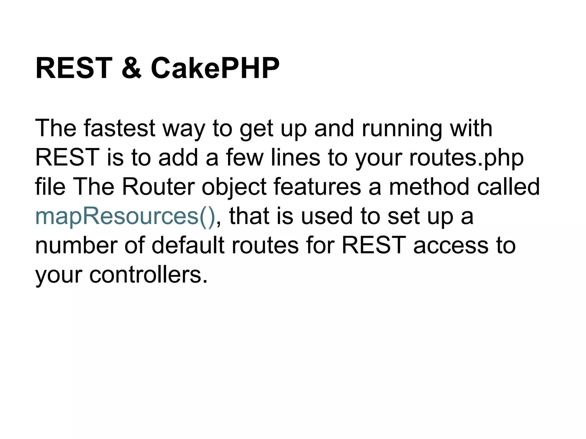 REST & CakePHP
The fastest way to get up and running with
REST is to add a few lines to your routes.php
file The Router object features a method called
mapResources(), that is used to set up a
number of default routes for REST access to
your controllers.
 