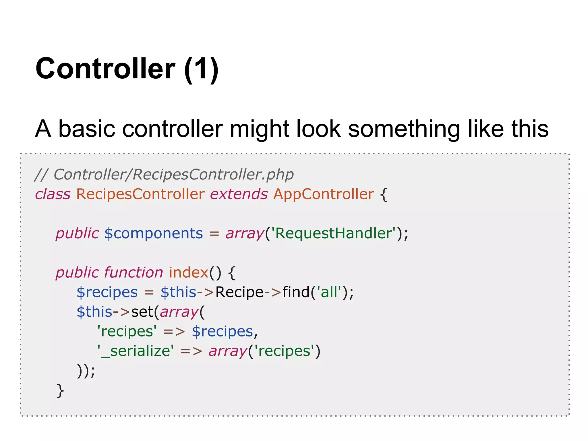Controller (1)
A basic controller might look something like this
// Controller/RecipesController.php
class RecipesController extends AppController {
public $components = array('RequestHandler');
public function index() {
$recipes = $this->Recipe->find('all');
$this->set(array(
'recipes' => $recipes,
'_serialize' => array('recipes')
));
}
 