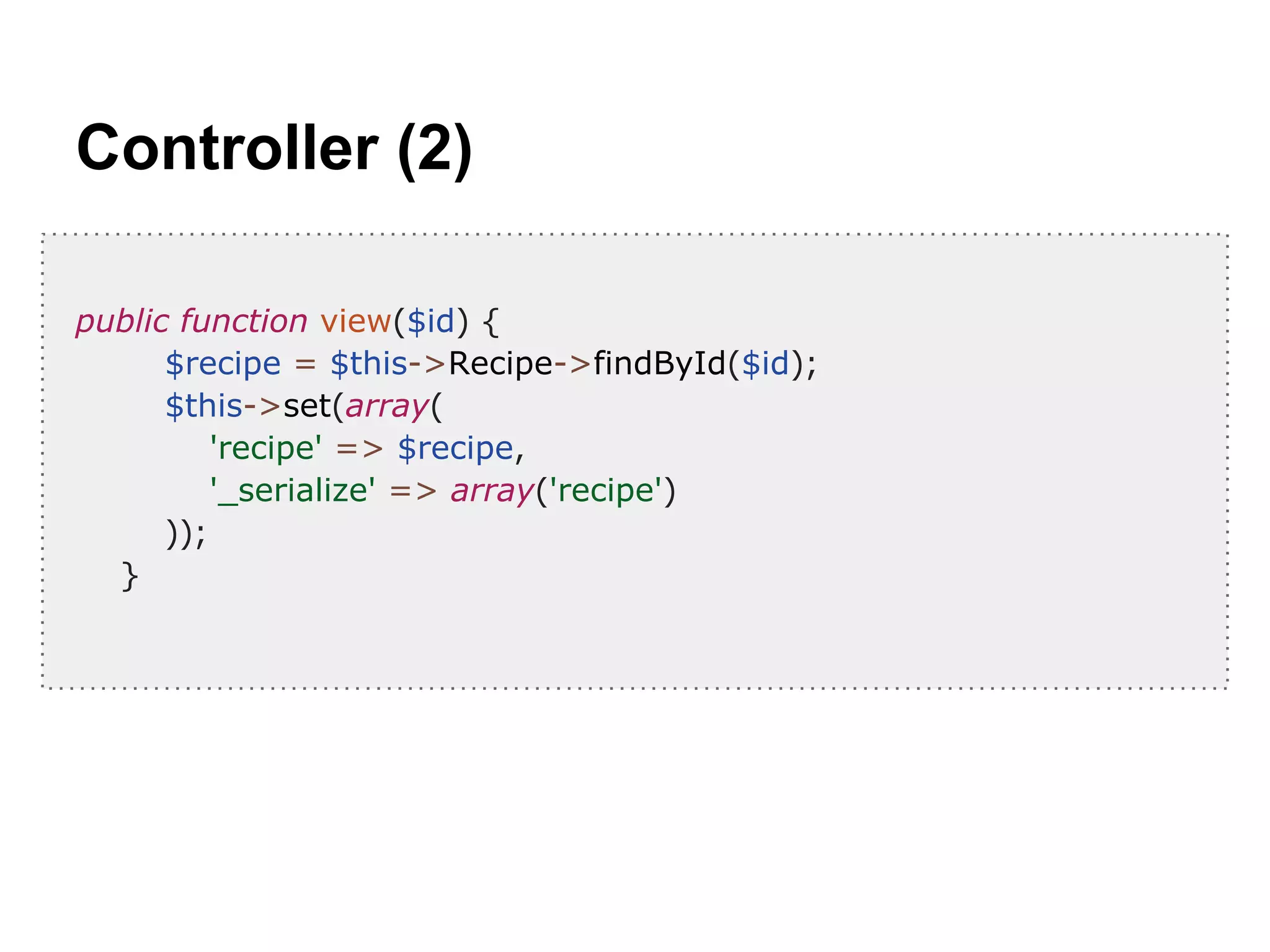 Controller (2)
public function view($id) {
$recipe = $this->Recipe->findById($id);
$this->set(array(
'recipe' => $recipe,
'_serialize' => array('recipe')
));
}
 