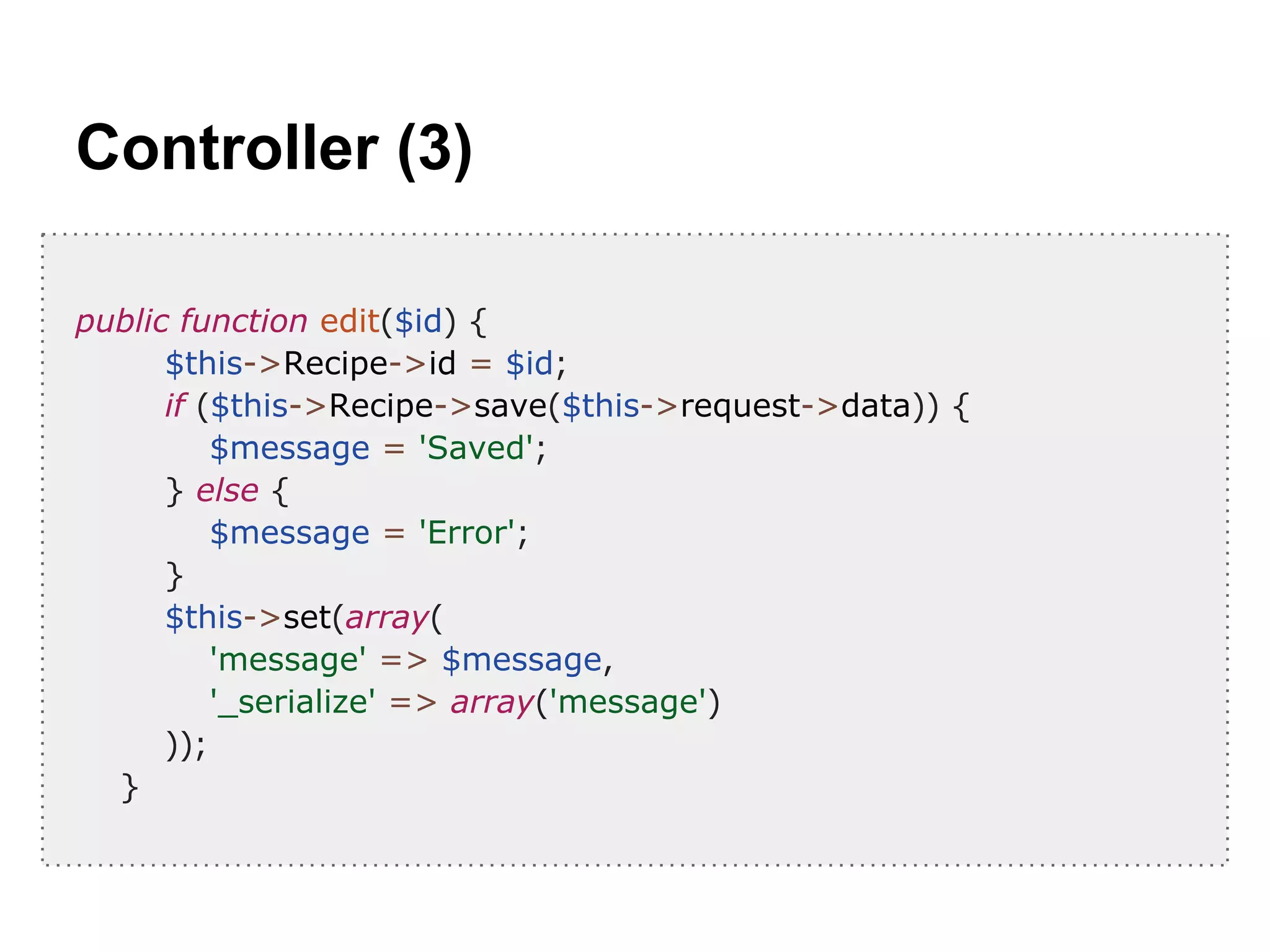 Controller (3)
public function edit($id) {
$this->Recipe->id = $id;
if ($this->Recipe->save($this->request->data)) {
$message = 'Saved';
} else {
$message = 'Error';
}
$this->set(array(
'message' => $message,
'_serialize' => array('message')
));
}
 
