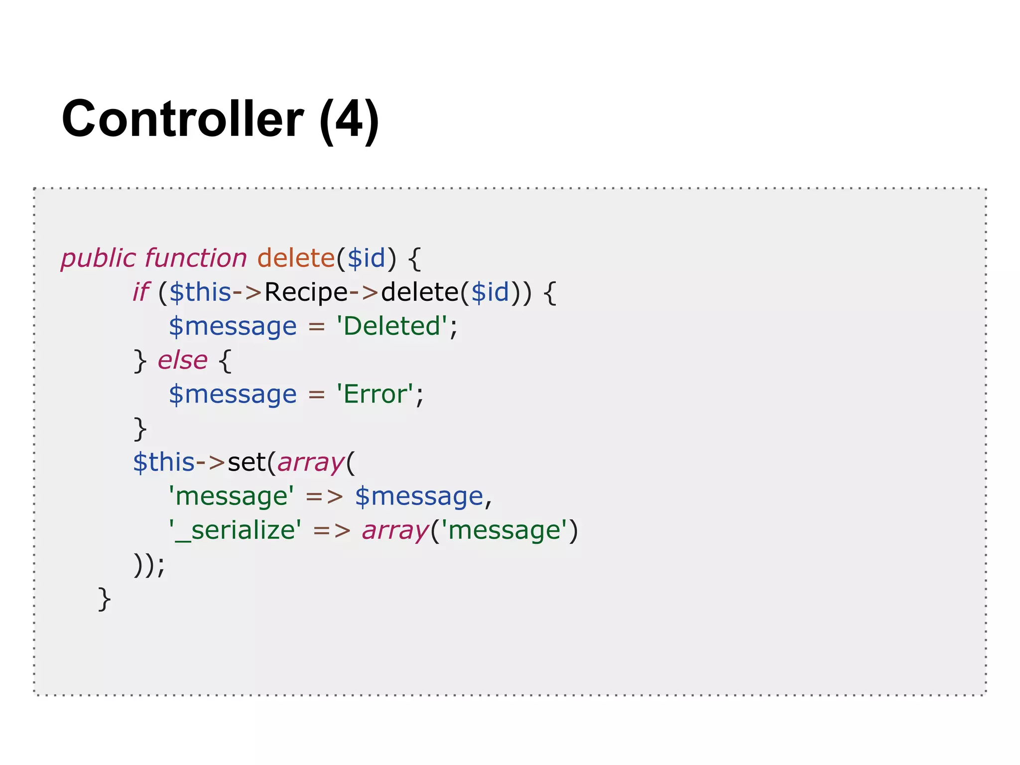 Controller (4)
public function delete($id) {
if ($this->Recipe->delete($id)) {
$message = 'Deleted';
} else {
$message = 'Error';
}
$this->set(array(
'message' => $message,
'_serialize' => array('message')
));
}
 