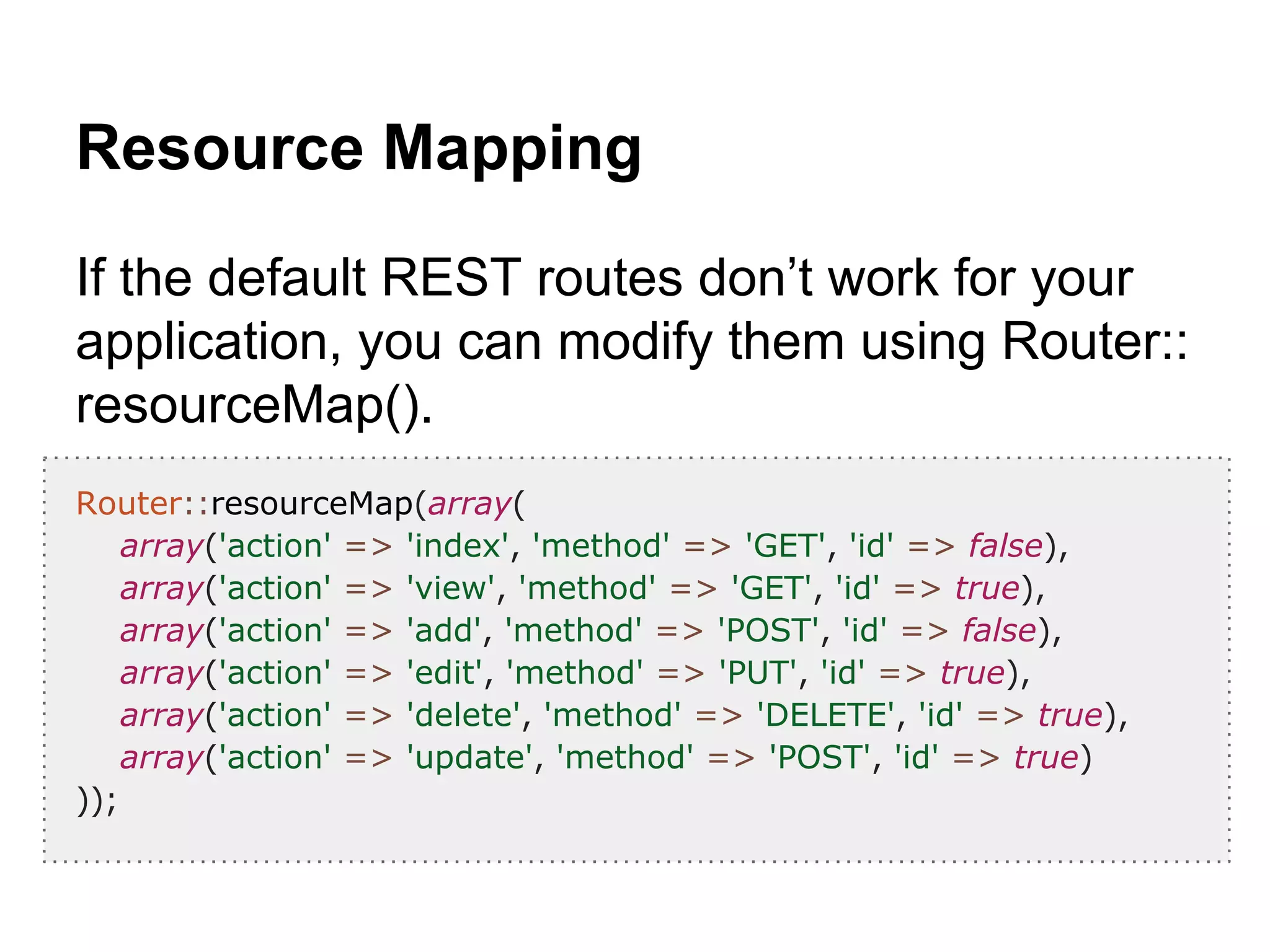 Resource Mapping
If the default REST routes don’t work for your
application, you can modify them using Router::
resourceMap().
Router::resourceMap(array(
array('action' => 'index', 'method' => 'GET', 'id' => false),
array('action' => 'view', 'method' => 'GET', 'id' => true),
array('action' => 'add', 'method' => 'POST', 'id' => false),
array('action' => 'edit', 'method' => 'PUT', 'id' => true),
array('action' => 'delete', 'method' => 'DELETE', 'id' => true),
array('action' => 'update', 'method' => 'POST', 'id' => true)
));
 