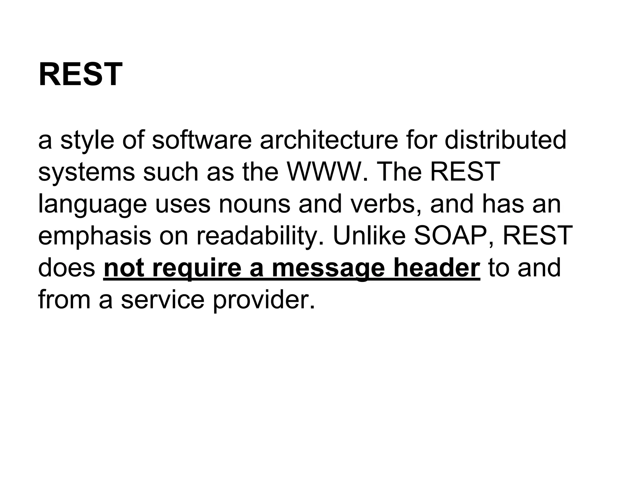 REST
a style of software architecture for distributed
systems such as the WWW. The REST
language uses nouns and verbs, and has an
emphasis on readability. Unlike SOAP, REST
does not require a message header to and
from a service provider.
 