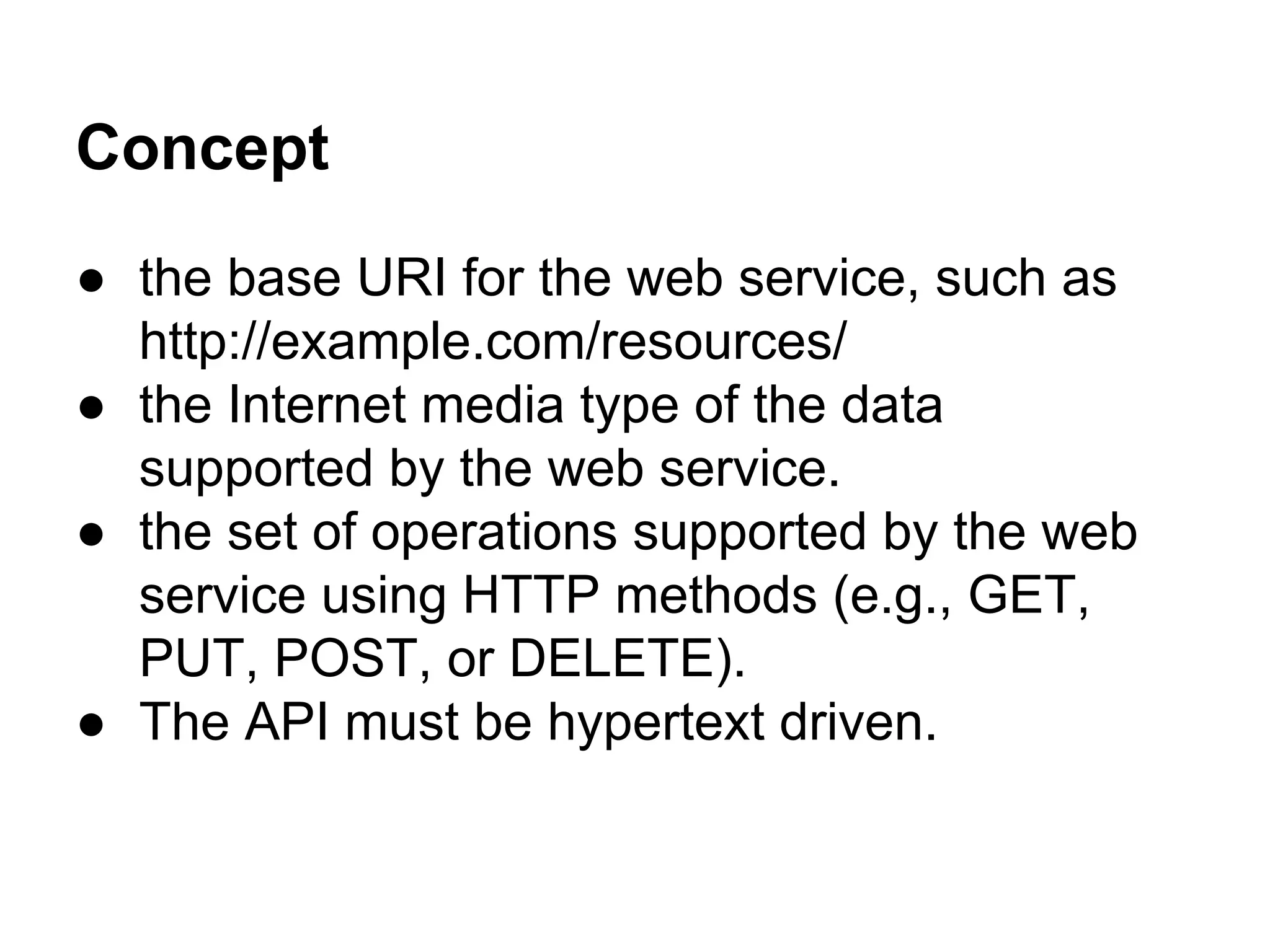 Concept
● the base URI for the web service, such as
http://example.com/resources/
● the Internet media type of the data
supported by the web service.
● the set of operations supported by the web
service using HTTP methods (e.g., GET,
PUT, POST, or DELETE).
● The API must be hypertext driven.
 