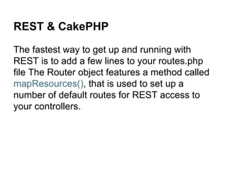 REST & CakePHP
The fastest way to get up and running with
REST is to add a few lines to your routes.php
file The Router object features a method called
mapResources(), that is used to set up a
number of default routes for REST access to
your controllers.
 