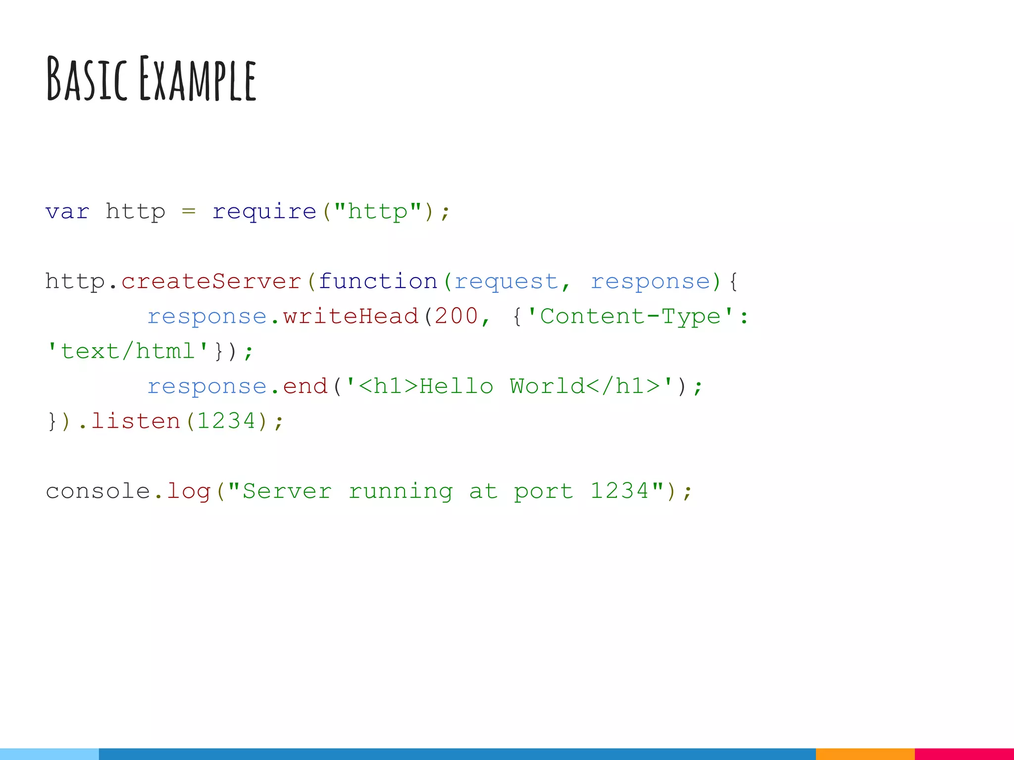 BasicExample
var http = require("http");
http.createServer(function(request, response){
response.writeHead(200, {'Content-Type':
'text/html'});
response.end('<h1>Hello World</h1>');
}).listen(1234);
console.log("Server running at port 1234");
 