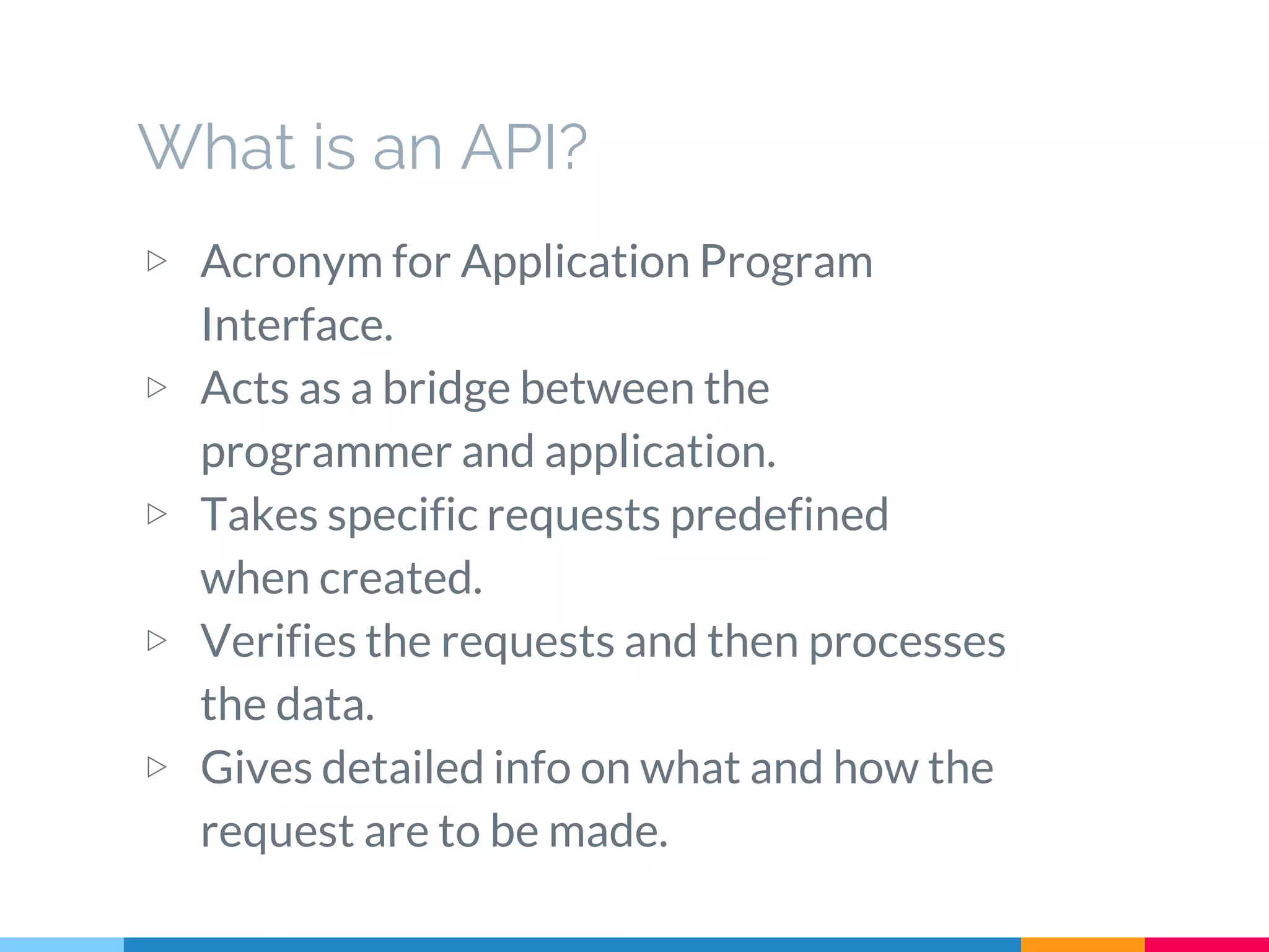What is an API?
▷ Acronym for Application Program
Interface.
▷ Acts as a bridge between the
programmer and application.
▷ Takes specific requests predefined
when created.
▷ Verifies the requests and then processes
the data.
▷ Gives detailed info on what and how the
request are to be made.
 