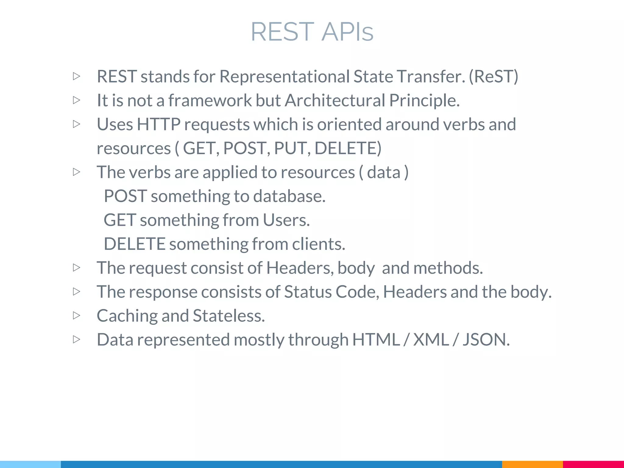 ▷ REST stands for Representational State Transfer. (ReST)
▷ It is not a framework but Architectural Principle.
▷ Uses HTTP requests which is oriented around verbs and
resources ( GET, POST, PUT, DELETE)
▷ The verbs are applied to resources ( data )
POST something to database.
GET something from Users.
DELETE something from clients.
▷ The request consist of Headers, body and methods.
▷ The response consists of Status Code, Headers and the body.
▷ Caching and Stateless.
▷ Data represented mostly through HTML / XML / JSON.
REST APIs
 