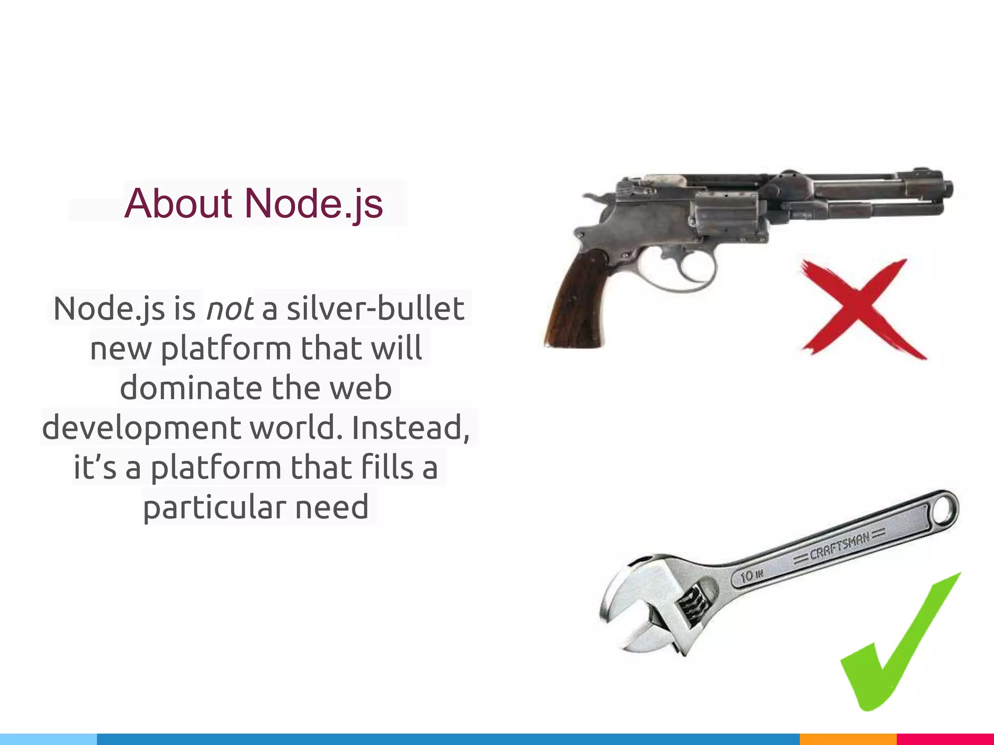 About Node.js
Node.js is not a silver-bullet
new platform that will
dominate the web
development world. Instead,
it’s a platform that fills a
particular need
 