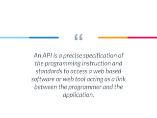 “An API is a precise specification of
the programming instruction and
standards to access a web based
software or web tool acting as a link
between the programmer and the
application.
 