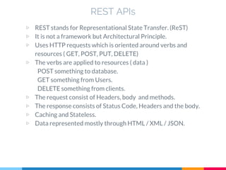 ▷ REST stands for Representational State Transfer. (ReST)
▷ It is not a framework but Architectural Principle.
▷ Uses HTTP requests which is oriented around verbs and
resources ( GET, POST, PUT, DELETE)
▷ The verbs are applied to resources ( data )
POST something to database.
GET something from Users.
DELETE something from clients.
▷ The request consist of Headers, body and methods.
▷ The response consists of Status Code, Headers and the body.
▷ Caching and Stateless.
▷ Data represented mostly through HTML / XML / JSON.
REST APIs
 