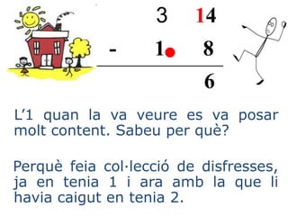 3 14
- 1 8
6
L’1 quan la va veure es va posar
molt content. Sabeu per què?
Perquè feia col·lecció de disfresses,
ja en tenia 1 i ara amb la que li
havia caigut en tenia 2.
 