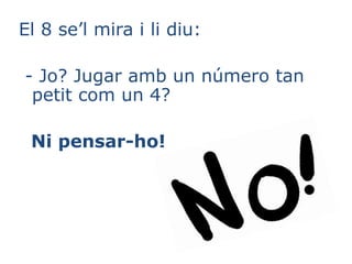 El 8 se’l mira i li diu:
- Jo? Jugar amb un número tan
petit com un 4?
Ni pensar-ho!
 