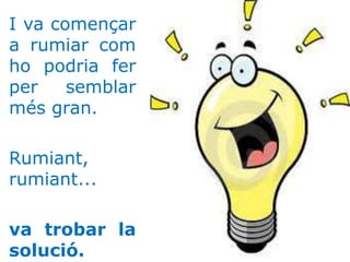 I va començar
a rumiar com
ho podria fer
per semblar
més gran.
Rumiant,
rumiant...
va trobar la
solució.
 