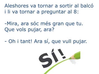 Aleshores va tornar a sortir al balcó
i li va tornar a preguntar al 8:
-Mira, ara sóc més gran que tu.
Que vols pujar, ara?
- Oh i tant! Ara sí, que vull pujar.
 
